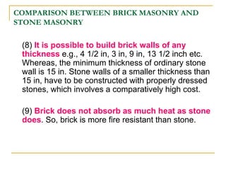 COMPARISON BETWEEN BRICK MASONRY AND
STONE MASONRY
(8) It is possible to build brick walls of any
thickness e.g., 4 1/2 in, 3 in, 9 in, 13 1/2 inch etc.
Whereas, the minimum thickness of ordinary stone
wall is 15 in. Stone walls of a smaller thickness than
15 in, have to be constructed with properly dressed
stones, which involves a comparatively high cost.
(9) Brick does not absorb as much heat as stone
does. So, brick is more fire resistant than stone.
 