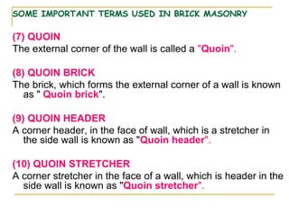 SOME IMPORTANT TERMS USED IN BRICK MASONRY
(7) QUOIN
The external corner of the wall is called a "Quoin".
(8) QUOIN BRICK
The brick, which forms the external corner of a wall is known
as " Quoin brick".
(9) QUOIN HEADER
A corner header, in the face of wall, which is a stretcher in
the side wall is known as "Quoin header".
(10) QUOIN STRETCHER
A corner stretcher in the face of a wall, which is header in the
side wall is known as "Quoin stretcher".
 