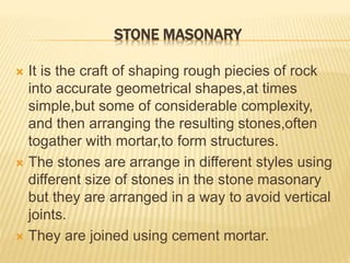 STONE MASONARY
 It is the craft of shaping rough piecies of rock
into accurate geometrical shapes,at times
simple,but some of considerable complexity,
and then arranging the resulting stones,often
togather with mortar,to form structures.
 The stones are arrange in different styles using
different size of stones in the stone masonary
but they are arranged in a way to avoid vertical
joints.
 They are joined using cement mortar.
 