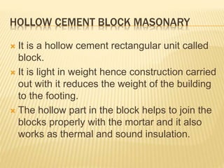 HOLLOW CEMENT BLOCK MASONARY
 It is a hollow cement rectangular unit called
block.
 It is light in weight hence construction carried
out with it reduces the weight of the building
to the footing.
 The hollow part in the block helps to join the
blocks properly with the mortar and it also
works as thermal and sound insulation.
 