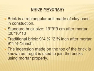 BRICK MASONARY
 Brick is a rectangular unit made of clay used
in constuction.
 Standard brick size: 19*9*9 cm after mortar
:20*10*10
 Traditional brick: 9*4 ¾ *2 ¾ inch after mortar
9*4 ½ *3 inch.
 The indension made on the top of the brick is
known as frog it is used to join the bricks
using mortar properly.
 