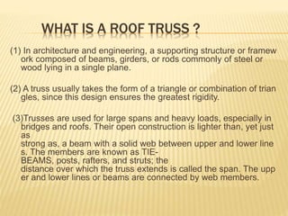 WHAT IS A ROOF TRUSS ?
(1) In architecture and engineering, a supporting structure or framew
ork composed of beams, girders, or rods commonly of steel or
wood lying in a single plane.
(2) A truss usually takes the form of a triangle or combination of trian
gles, since this design ensures the greatest rigidity.
(3)Trusses are used for large spans and heavy loads, especially in
bridges and roofs. Their open construction is lighter than, yet just
as
strong as, a beam with a solid web between upper and lower line
s. The members are known as TIE-
BEAMS, posts, rafters, and struts; the
distance over which the truss extends is called the span. The upp
er and lower lines or beams are connected by web members.
 