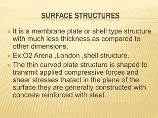 SURFACE STRUCTURES
 It is a membrane plate or shell type structure
with much less thickness as compared to
other dimensions.
 Ex:O2 Arena ,London ,shell structure.
 The thin curved plate structure is shaped to
transmit applied compressive forces and
shear stresses thatact in the plane of the
surface.they are generally constructed with
concrete reinforced with steel.
 