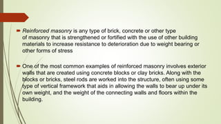  Reinforced masonry is any type of brick, concrete or other type
of masonry that is strengthened or fortified with the use of other building
materials to increase resistance to deterioration due to weight bearing or
other forms of stress
 One of the most common examples of reinforced masonry involves exterior
walls that are created using concrete blocks or clay bricks. Along with the
blocks or bricks, steel rods are worked into the structure, often using some
type of vertical framework that aids in allowing the walls to bear up under its
own weight, and the weight of the connecting walls and floors within the
building.
 