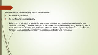 The weaknesses of the masonry without reinforcement:
1. the sensitivity to cracks
2. the low flexural bearing capacity
Reinforcing in brickwork is applied for two causes: masonry is a quasibrittle material and is very
sensitive to cracking. Therefore, one part of the cracks can be prevented by using reinforcing bars or
mesh embedded in the bed joint, or the size of cracks can be significantly decreased. . The flexural
(tension) bearing capacity of masonry increases considerably with reinforcing.
 