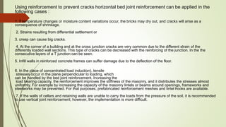 Using reinforcement to prevent cracks horizontal bed joint reinforcement can be applied in the
following cases :
1. if temperature changes or moisture content variations occur, the bricks may dry out, and cracks will arise as a
consequence of shrinkage.
2. Strains resulting from differential settlement or
3. creep can cause big cracks.
4. At the corner of a building and at the cross junction cracks are very common due to the different strain of the
differently loaded wall sections. This type of cracks can be decreased with the reinforcing of the junction. In the the
consecutive layers of a T junction can be seen.
5. Infill walls in reinforced concrete frames can suffer damage due to the deflection of the floor.
6. In the place of concentrated load induction), tensile
stresses occur in the plane perpendicular to loading, which
can be handled by the bed joint reinforcement. Increasing the
load bearing capacity, the reinforcement improves the stiffness of the masonry, and it distributes the stresses almost
uniformly. For example by increasing the capacity of the masonry lintels or beams around openings, frameworks and
steelworks may be prevented. For that purposes, prefabricated reinforcement meshes and lintel hooks are available.
7. If the walls of cellars and retaining walls are unable to carry the loads from the pressure of the soil, it is recommended
to use vertical joint reinforcement; however, the implementation is more difficult.
 