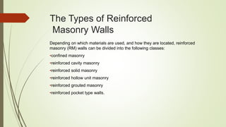 The Types of Reinforced
Masonry Walls
Depending on which materials are used, and how they are located, reinforced
masonry (RM) walls can be divided into the following classes:
•confined masonry
•reinforced cavity masonry
•reinforced solid masonry
•reinforced hollow unit masonry
•reinforced grouted masonry
•reinforced pocket type walls.
 