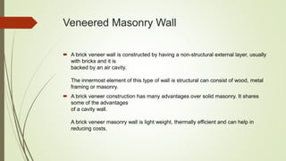 Veneered Masonry Wall
 A brick veneer wall is constructed by having a non-structural external layer, usually
with bricks and it is
backed by an air cavity.
The innermost element of this type of wall is structural can consist of wood, metal
framing or masonry.
 A brick veneer construction has many advantages over solid masonry. It shares
some of the advantages
of a cavity wall.
A brick veneer masonry wall is light weight, thermally efficient and can help in
reducing costs.
 