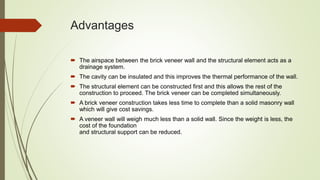 Advantages
 The airspace between the brick veneer wall and the structural element acts as a
drainage system.
 The cavity can be insulated and this improves the thermal performance of the wall.
 The structural element can be constructed first and this allows the rest of the
construction to proceed. The brick veneer can be completed simultaneously.
 A brick veneer construction takes less time to complete than a solid masonry wall
which will give cost savings.
 A veneer wall will weigh much less than a solid wall. Since the weight is less, the
cost of the foundation
and structural support can be reduced.
 