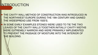INTRODUCTION
 THE CAVITY WALL METHOD OF CONSTRUCTION WAS INTRODUCED IN
THE NORTHWEST EUROPE DURING THE 19th CENTURY AND GAINED
THE WIDESPREAD USE FROM 1920’S.
 IN SOME EARLY EXAMPLES STONES WERE USED TO TIE THE TWO
LEAVES OF THE CAVITY WALLS TOGETHER.INITIALLY CAVITY WIDTHS
WERE EXTREMELY NARROW AND WERE PRIMARILY IMPLEMENTED
TO PREVENT THE PASSAGE OF MOISTURE INTO THE INTERIOR OF
THE BUILDING.
 