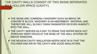 THE CAVITY WALLS CONSIST OF TWO SKINS SEPERATED
BY A HOLLOW SPACE (CAVITY).
 THE SKINS ARE COMMONLY MASONRY SUCH AS BRICK OR
CONCRETE BLOCK. MASONRY IS AN ABSORBENT MATERIAL AND
THEREFORE WILL SLOWLY DRAW RAINWATER OR EVEN HUMIDITY
INTO THE WALL.
 THE CAVITY SERVES AS A WAY TO DRAIN THIS WATER BACK OUT
THROUGH WEEP HOLES AT THE BASE OF THE WALL SYSTEM OR
ABOVE WINDOWS.
 THE REASON CAVITY INSULATION KEEPS HEAT IN IS THAT THE
POLYMER AND AIR IN THE CAVITY ARE GOOD INSULATORS.
 