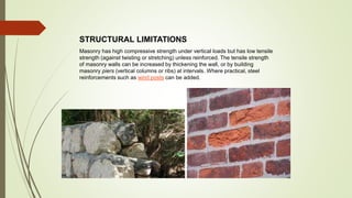 STRUCTURAL LIMITATIONS
Masonry has high compressive strength under vertical loads but has low tensile
strength (against twisting or stretching) unless reinforced. The tensile strength
of masonry walls can be increased by thickening the wall, or by building
masonry piers (vertical columns or ribs) at intervals. Where practical, steel
reinforcements such as wind posts can be added.
 