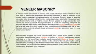VENEER MASONRY
A masonry veneer wall consists of masonry units, usually clay-based bricks, installed on one or
both sides of a structurally independent wall usually constructed of wood or masonry. In this
context the brick masonry is primarily decorative, not structural. The brick veneer is generally
connected to the structural wall by brick ties (metal strips that are attached to the structural wall,
as well as the mortar joints of the brick veneer). There is typically an air gap between the brick
veneer and the structural wall. As clay-based brick is usually not completely waterproof, the
structural wall will often have a water-resistant surface (usually tar paper) and weep holes can
be left at the base of the brick veneer to drain moisture that accumulates inside the air gap.
Concrete blocks, real and cultured stones, and veneer adobe are sometimes used in a very
similar veneer fashion.
Most insulated buildings that utilize concrete block, brick, adobe, stone, veneers or some
combination thereof feature interior insulation in the form of fiberglass bats between wooden
wall studs or in the form of rigid insulation boards covered with plaster or drywall. In most
climates this insulation is much more effective on the exterior of the wall, allowing the building
interior to take advantage of the aforementioned thermal mass of the masonry. This technique
does, however, require some sort of weather-resistant exterior surface over the insulation and,
consequently, is generally more expensive.
 