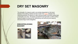 DRY SET MASONRY
The strength of a masonry wall is not entirely dependent on the bond
between the building material and the mortar; the friction between the
interlocking blocks of masonry is often strong enough to provide a great deal
of strength on its own. The blocks sometimes have grooves or other surface
features added to enhance this interlocking, and some dry set masonry
structures forgo mortar altogether.
SEMI-INTERLOCKING
MASONRY
 