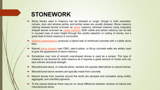 STONEWORK
 Stone blocks used in masonry can be dressed or rough, though in both examples:
corners, door and window jambs, and similar areas are usually dressed. Stone masonry
utilizing dressed stones is known as ashlar masonry, whereas masonry using irregularly
shaped stones is known as rubble masonry. Both rubble and ashlar masonry can be laid
in coursed rows of even height through the careful selection or cutting of stones, but a
great deal of stone masonry is uncoursed.
 Slipform stonemasonry produces a hybrid wall of reinforced concrete with a rubble stone
face.
 Natural stone veneers over CMU, cast-in-place, or tilt-up concrete walls are widely used
to give the appearance of stone masonry.
 Sometimes river rock of smooth oval-shaped stones is used as a veneer. This type of
material is not favored for solid masonry as it requires a great amount of mortar and can
lack intrinsic structural strength.
 Manufactured-stone, or cultured stone, veneers are popular alternatives to natural stones.
 Manufactured-stone veneers are typically made from concrete.
 Natural stones from quarries around the world are sampled and recreated using molds,
aggregate, and colorfast pigments.
 To the casual observer there may be no visual difference between veneers of natural and
manufactured stone.
 