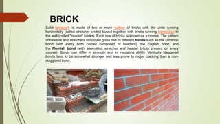 BRICK
Solid brickwork is made of two or more wythes of bricks with the units running
horizontally (called stretcher bricks) bound together with bricks running transverse to
the wall (called "header" bricks). Each row of bricks is known as a course. The pattern
of headers and stretchers employed gives rise to different bonds such as the common
bond (with every sixth course composed of headers), the English bond, and
the Flemish bond (with alternating stretcher and header bricks present on every
course). Bonds can differ in strength and in insulating ability. Vertically staggered
bonds tend to be somewhat stronger and less prone to major cracking than a non-
staggered bond.
 