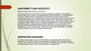 UNIFORMITY AND RUSTICITY
Masonry repair work done to a brick wall.
The wide selection of brick styles and types generally available in industrialized
nations allow much variety in the appearance of the final product. In buildings built
during the 1950s-1970s, a high degree of uniformity of brick and accuracy in
masonry was typical. In the period since then this style was thought to be too sterile,
so attempts were made to emulate older, rougher work. Some brick surfaces are
made to look particularly rustic by including burnt bricks, which have a darker color or
an irregular shape. Others may use antique salvage bricks, or new bricks may be
artificially aged by applying various surface treatments, such as tumbling. The
attempts at rusticity of the late 20th century have been carried forward by masons
specializing in a free, artistic style, where the courses are intentionally not straight,
instead weaving to form more organic impressions.
SERPENTINE MASONRY
A crinkle-crankle wall is a brick wall that follows a serpentine path, rather than a
straight line. This type of wall is more resistant to toppling than a straight wall; so
much so that it may be made of a single Wythe of unreinforced brick and so despite
its longer length may be more economical than a straight wall.
 