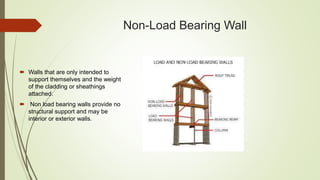 Non-Load Bearing Wall
 Walls that are only intended to
support themselves and the weight
of the cladding or sheathings
attached.
 Non load bearing walls provide no
structural support and may be
interior or exterior walls.
 