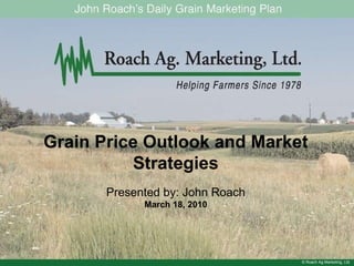 © Roach Ag Marketing, Ltd. Grain Price Outlook and Market Strategies Presented by: John Roach March 18, 2010 