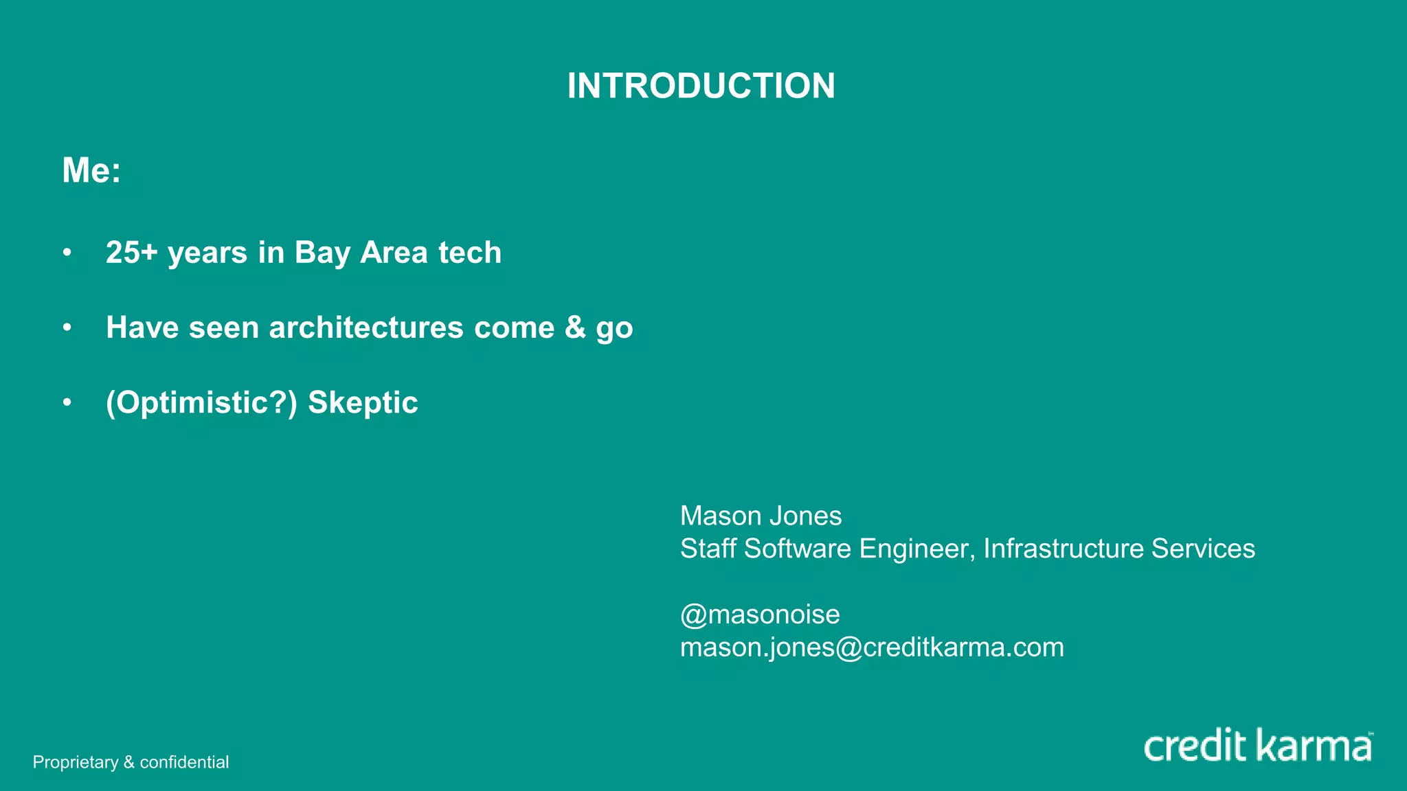 Mason Jones
Staff Software Engineer, Infrastructure Services
@masonoise
mason.jones@creditkarma.com
INTRODUCTION
Me:
• 25+ years in Bay Area tech
• Have seen architectures come & go
• (Optimistic?) Skeptic
Proprietary & confidential
 