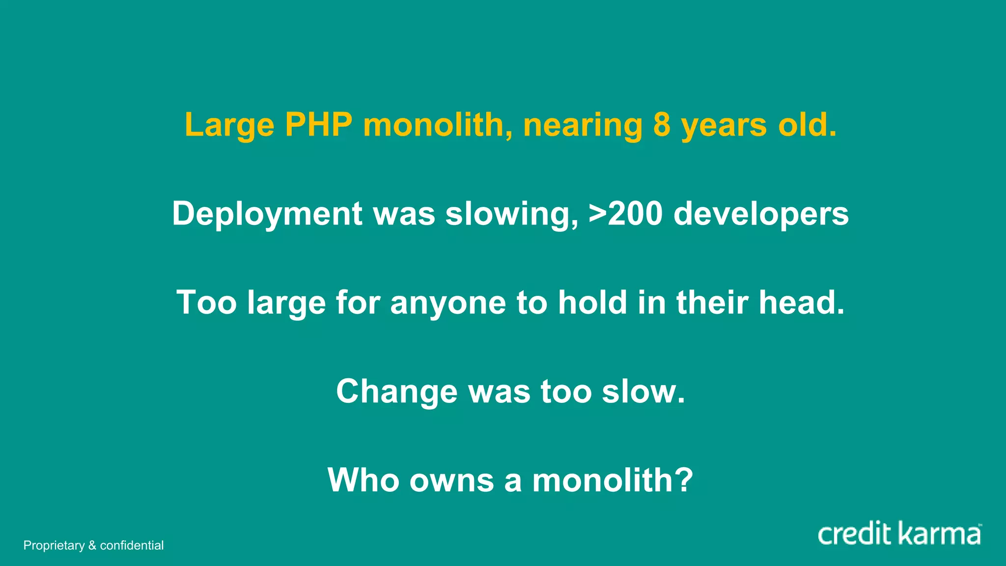 Large PHP monolith, nearing 8 years old.
Deployment was slowing, >200 developers
Too large for anyone to hold in their head.
Change was too slow.
Who owns a monolith?
Proprietary & confidential
 