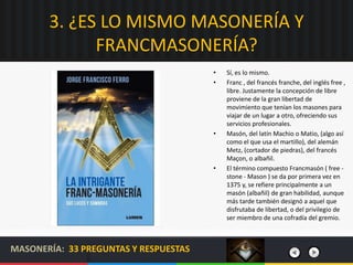 3. ¿ES LO MISMO MASONERÍA Y
FRANCMASONERÍA?
• Sí, es lo mismo.
• Franc , del francés franche, del inglés free ,
libre. Jus...
