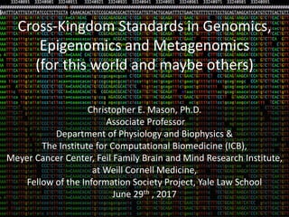 Cross-Kingdom Standards in Genomics,
Epigenomics and Metagenomics
(for this world and maybe others)
Christopher E. Mason, Ph.D.
Associate Professor
Department of Physiology and Biophysics &
The Institute for Computational Biomedicine (ICB),
Meyer Cancer Center, Feil Family Brain and Mind Research Institute,
at Weill Cornell Medicine,
Fellow of the Information Society Project, Yale Law School
June 29th , 2017
 