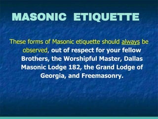 These forms of Masonic etiquette should always be
observed, out of respect for your fellow
Brothers, the Worshipful Master, Dallas
Masonic Lodge 182, the Grand Lodge of
Georgia, and Freemasonry.
MASONIC ETIQUETTE
 