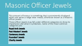 Masonic Officer Jewels
This amount of honour is something that is prominently displayed
when one wears a lodge wear medal, otherwise known as a Masonic
officer jewels.
These officer jewels may fall under different categories to show its
importance and what it symbolizes. Some of the most common
categories are:
Royal Arch Jewels
Past Masters' Jewels
Centenary Jewels
Founders' Jewels
Charity Jewels
 
