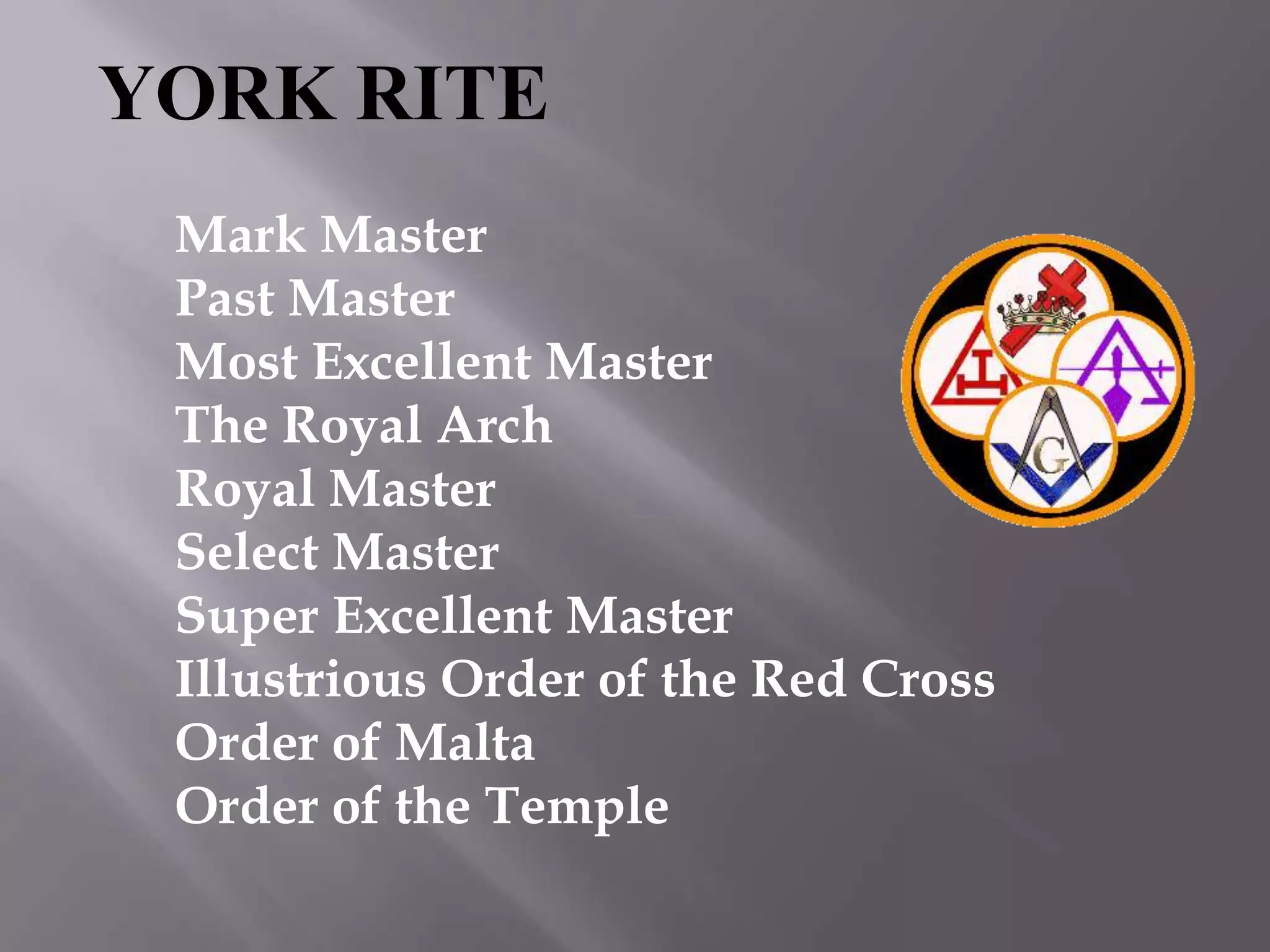 YORK RITE
 Mark Master
 Past Master
 Most Excellent Master
 The Royal Arch
 Royal Master
 Select Master
 Super Excellent Master
 Illustrious Order of the Red Cross
 Order of Malta
 Order of the Temple
 