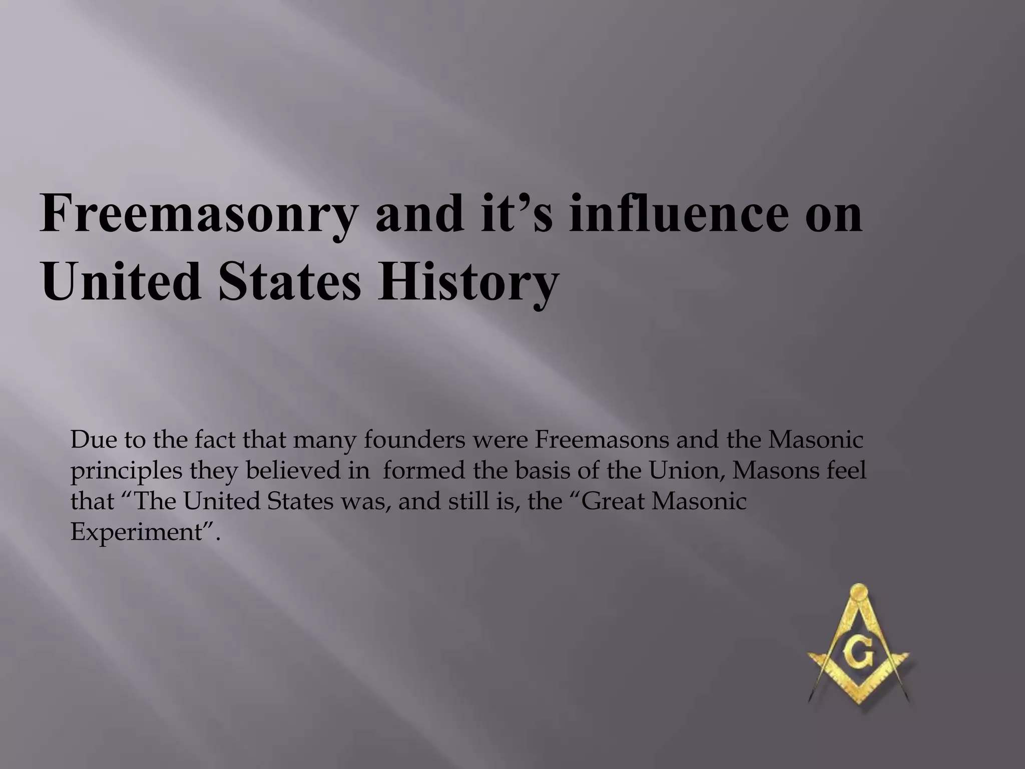 Freemasonry and it’s influence on
United States History

 Due to the fact that many founders were Freemasons and the Masonic
 principles they believed in formed the basis of the Union, Masons feel
 that ―The United States was, and still is, the ―Great Masonic
 Experiment‖.
 