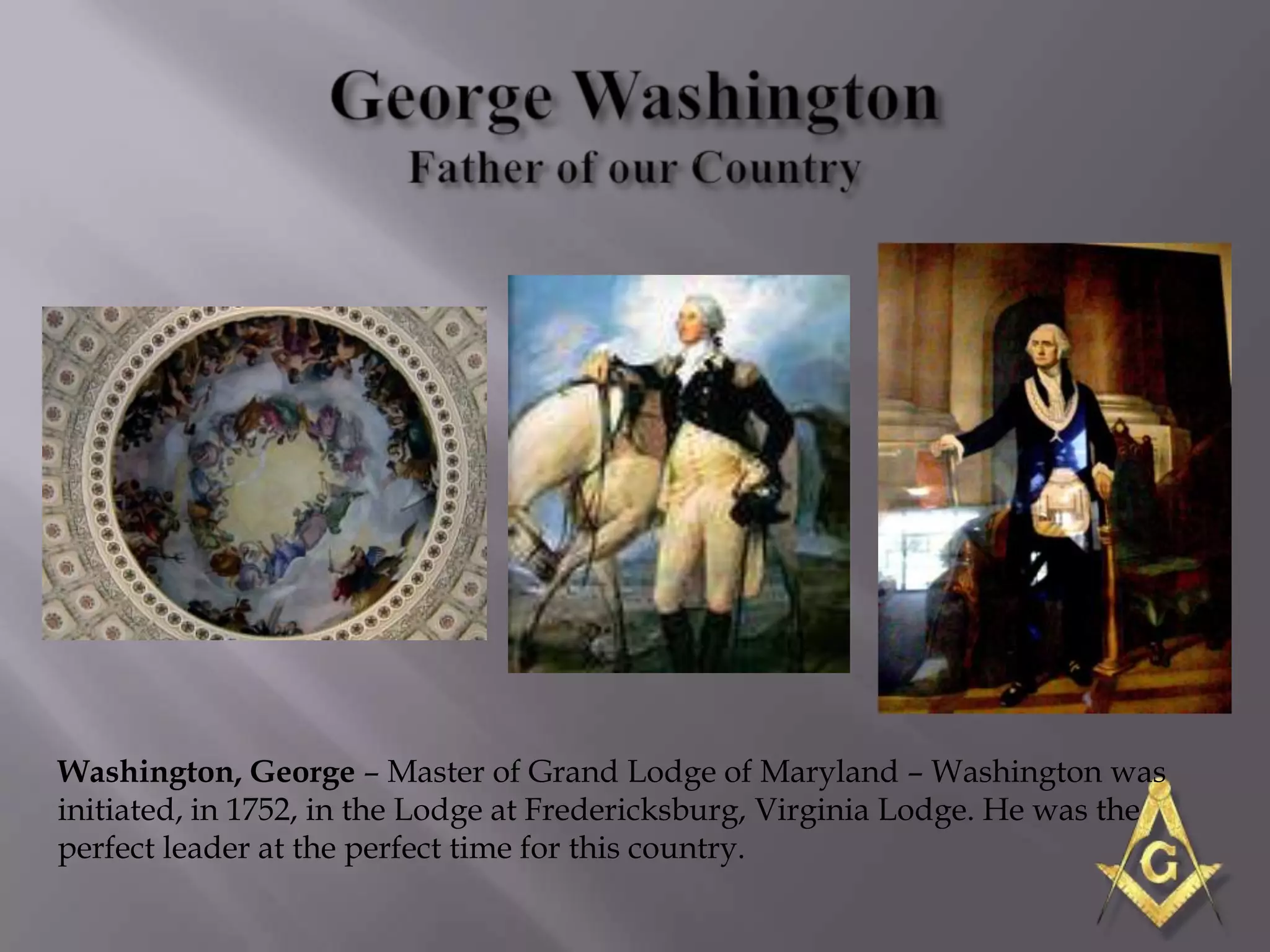 Washington, George – Master of Grand Lodge of Maryland – Washington was
initiated, in 1752, in the Lodge at Fredericksburg, Virginia Lodge. He was the
perfect leader at the perfect time for this country.
 
