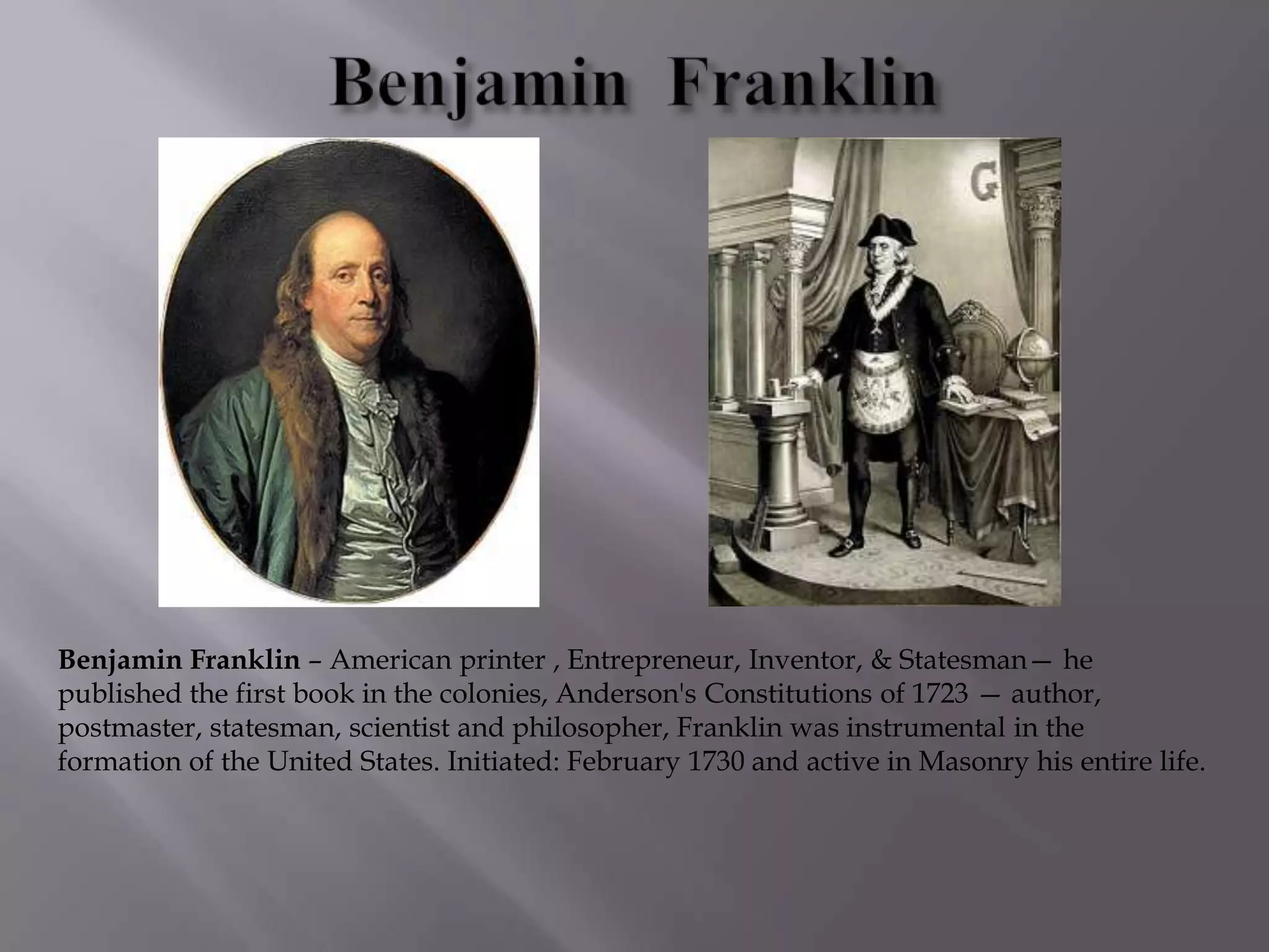 Benjamin Franklin – American printer , Entrepreneur, Inventor, & Statesman— he
published the first book in the colonies, Anderson's Constitutions of 1723 — author,
postmaster, statesman, scientist and philosopher, Franklin was instrumental in the
formation of the United States. Initiated: February 1730 and active in Masonry his entire life.
 