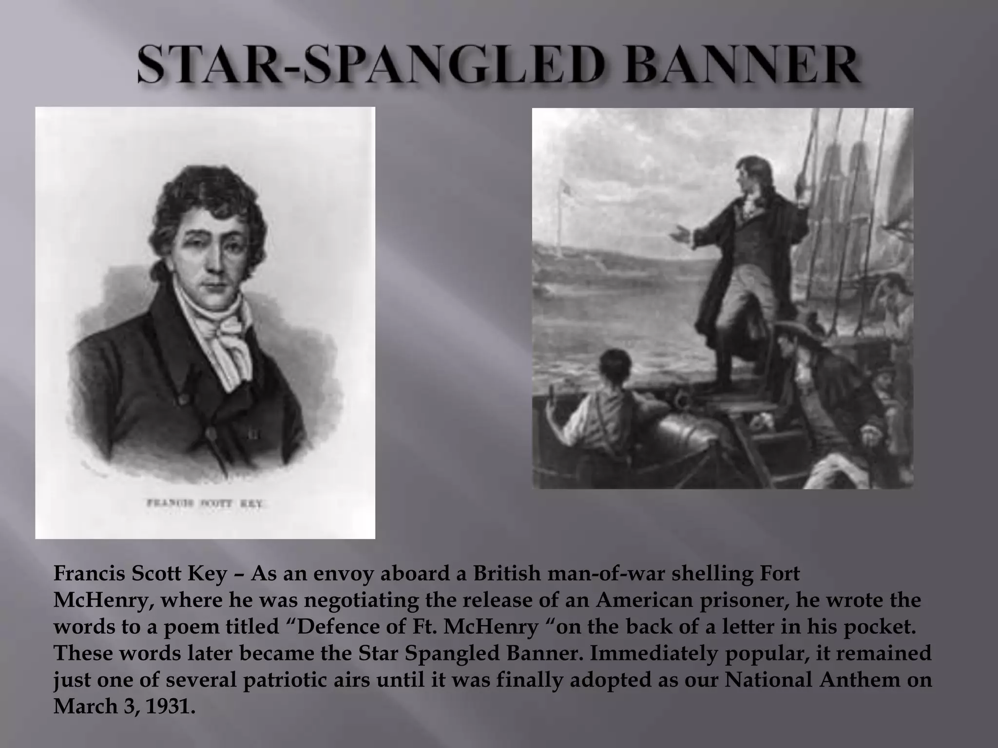 Francis Scott Key – As an envoy aboard a British man-of-war shelling Fort
McHenry, where he was negotiating the release of an American prisoner, he wrote the
words to a poem titled “Defence of Ft. McHenry “on the back of a letter in his pocket.
These words later became the Star Spangled Banner. Immediately popular, it remained
just one of several patriotic airs until it was finally adopted as our National Anthem on
March 3, 1931.
 