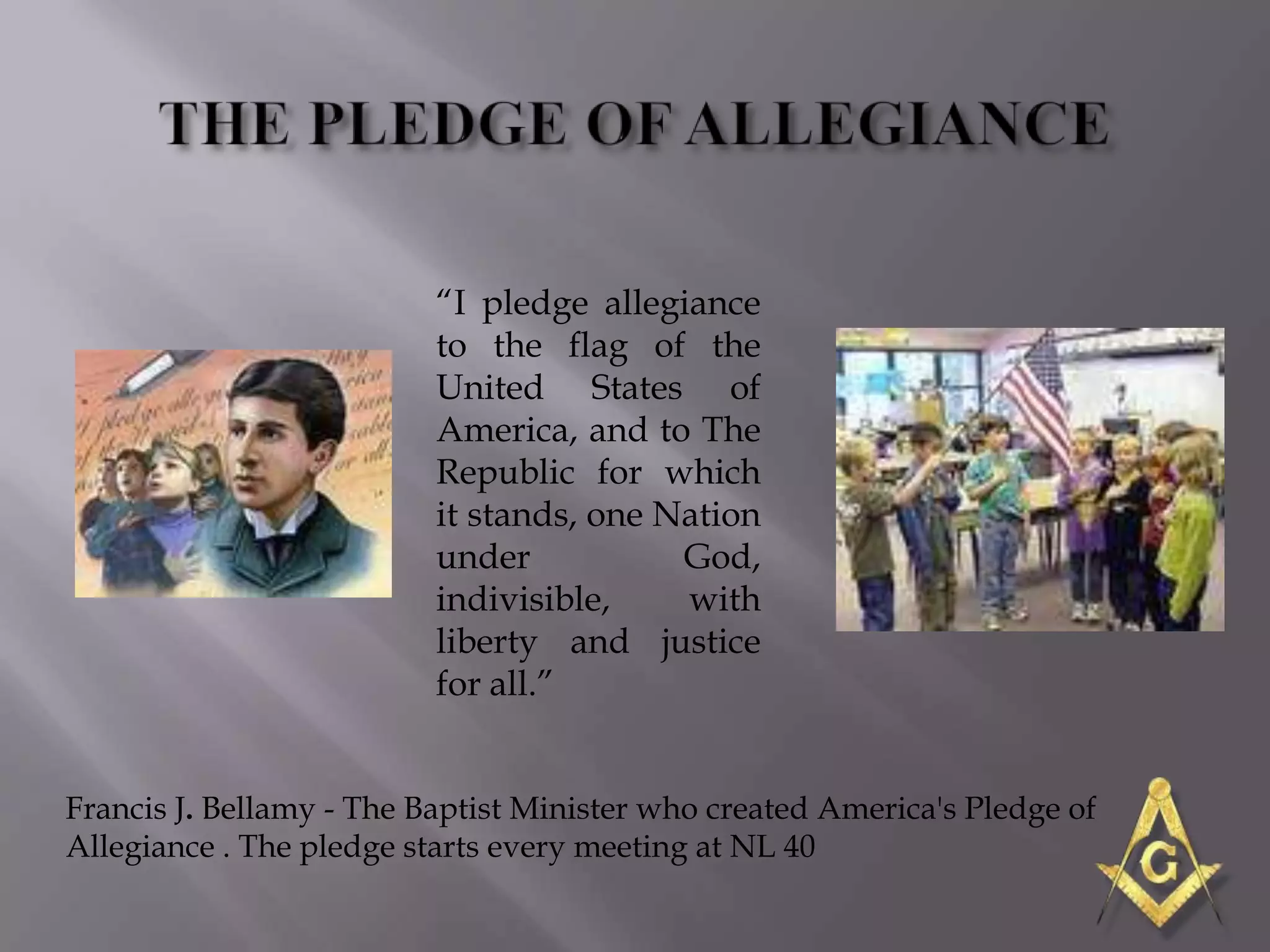 ―I pledge allegiance
                          to the flag of the
                          United States of
                          America, and to The
                          Republic for which
                          it stands, one Nation
                          under           God,
                          indivisible,    with
                          liberty and justice
                          for all.‖


Francis J. Bellamy - The Baptist Minister who created America's Pledge of
Allegiance . The pledge starts every meeting at NL 40
 