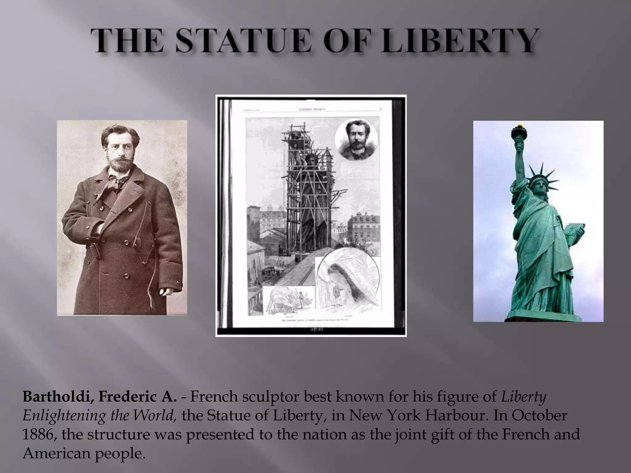 Bartholdi, Frederic A. - French sculptor best known for his figure of Liberty
Enlightening the World, the Statue of Liberty, in New York Harbour. In October
1886, the structure was presented to the nation as the joint gift of the French and
American people.
 