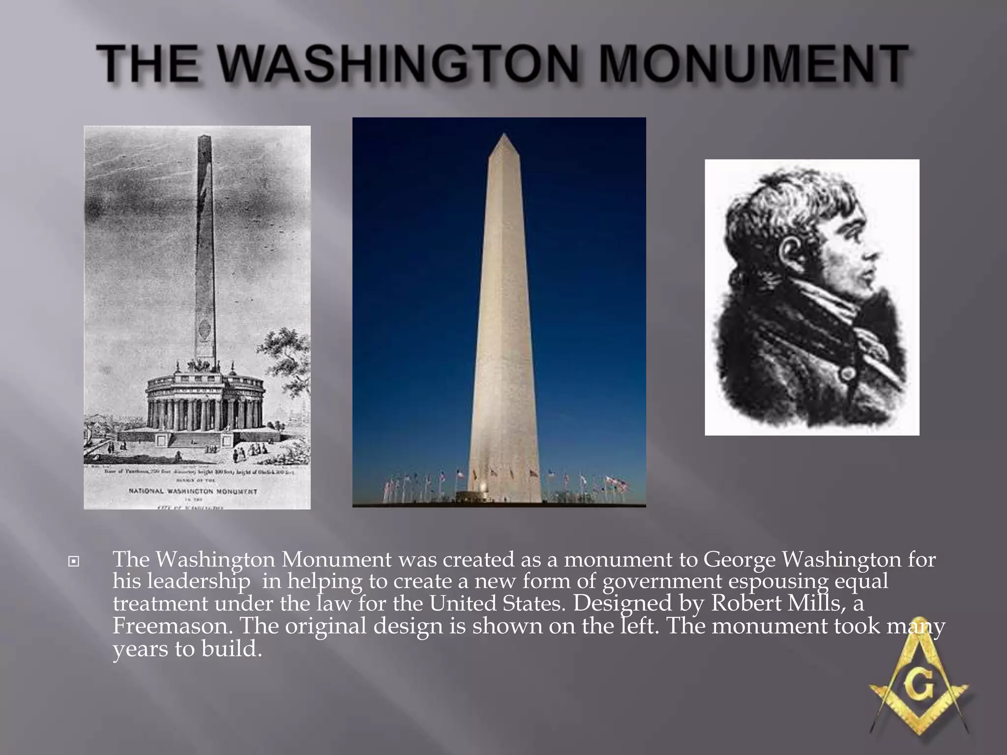   The Washington Monument was created as a monument to George Washington for
    his leadership in helping to create a new form of government espousing equal
    treatment under the law for the United States. Designed by Robert Mills, a
    Freemason. The original design is shown on the left. The monument took many
    years to build.
 