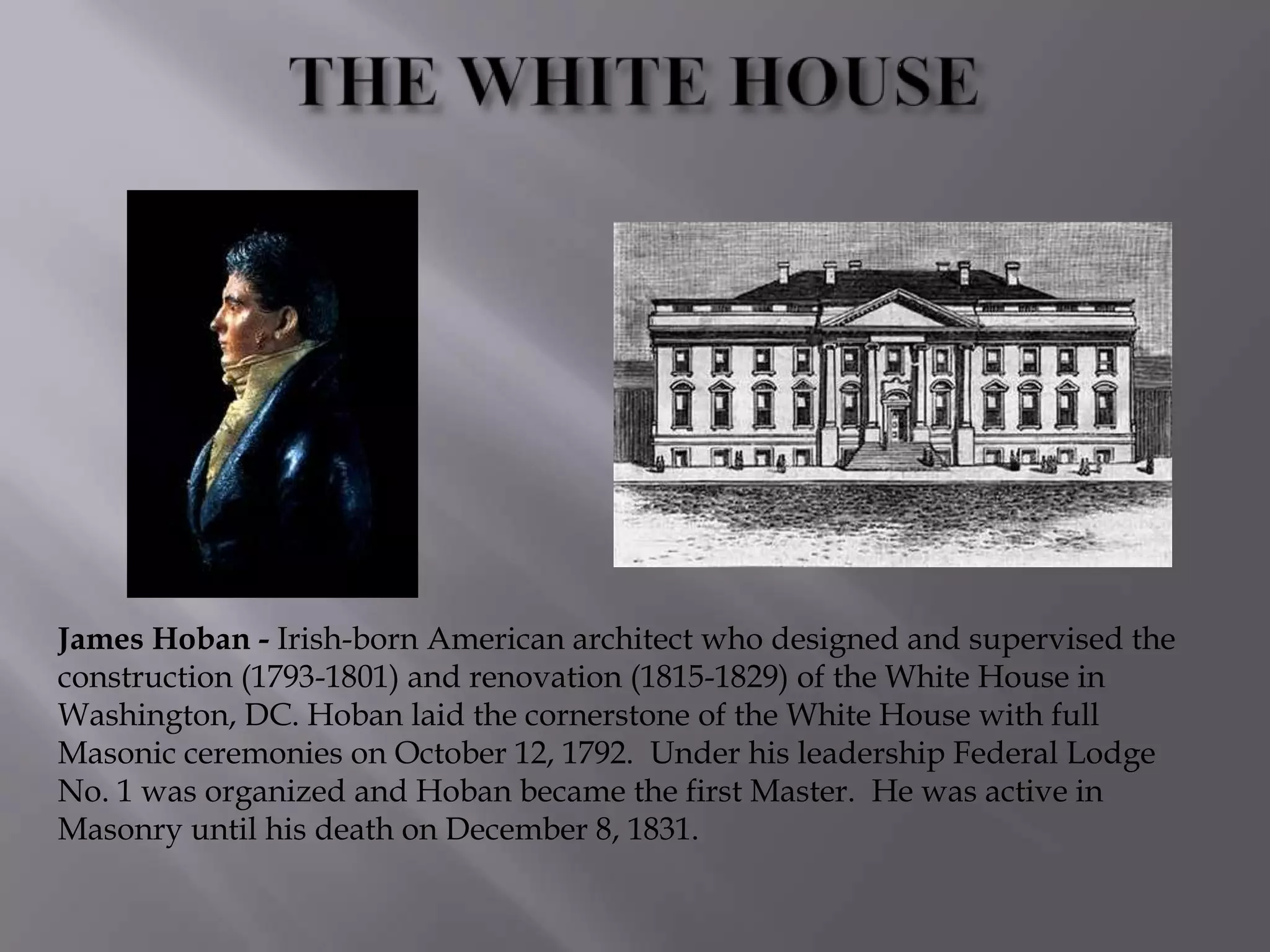 James Hoban - Irish-born American architect who designed and supervised the
construction (1793-1801) and renovation (1815-1829) of the White House in
Washington, DC. Hoban laid the cornerstone of the White House with full
Masonic ceremonies on October 12, 1792. Under his leadership Federal Lodge
No. 1 was organized and Hoban became the first Master. He was active in
Masonry until his death on December 8, 1831.
 