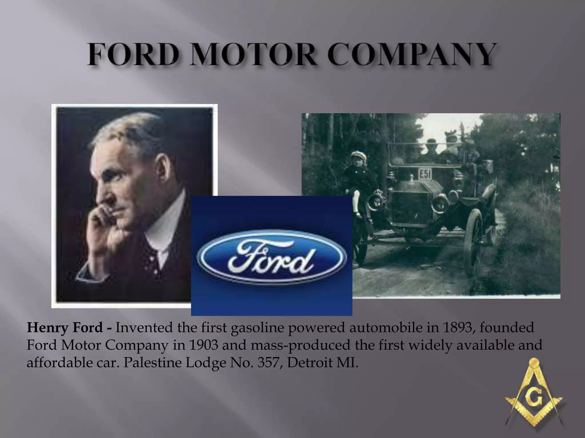 Henry Ford - Invented the first gasoline powered automobile in 1893, founded
Ford Motor Company in 1903 and mass-produced the first widely available and
affordable car. Palestine Lodge No. 357, Detroit MI.
 