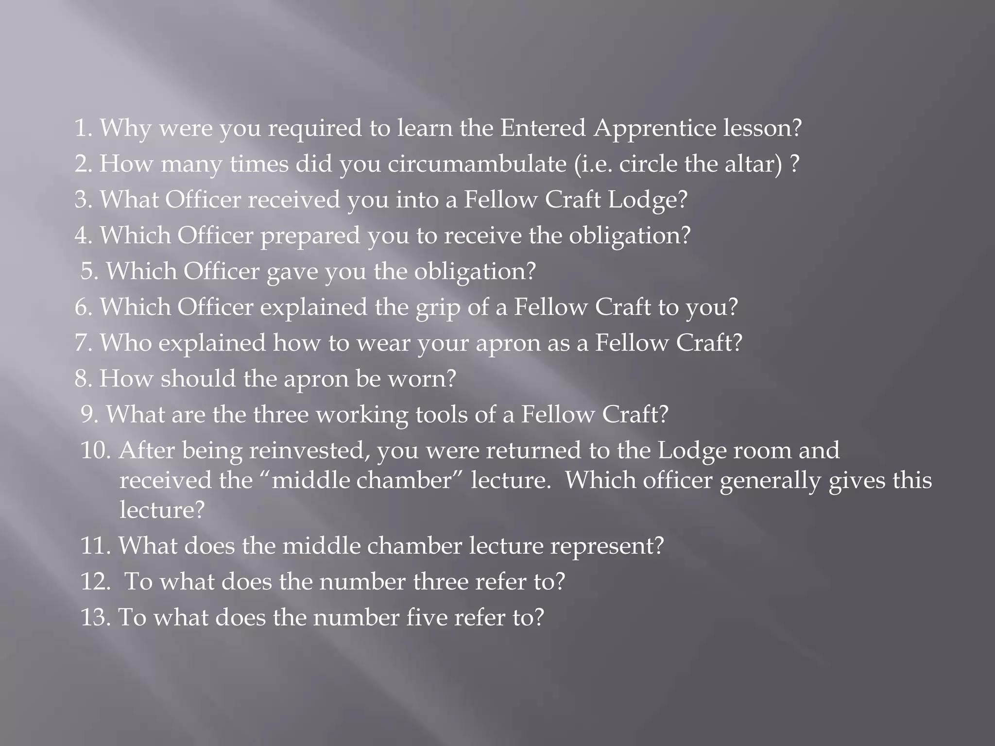 1. Why were you required to learn the Entered Apprentice lesson?
2. How many times did you circumambulate (i.e. circle the altar) ?
3. What Officer received you into a Fellow Craft Lodge?
4. Which Officer prepared you to receive the obligation?
5. Which Officer gave you the obligation?
6. Which Officer explained the grip of a Fellow Craft to you?
7. Who explained how to wear your apron as a Fellow Craft?
8. How should the apron be worn?
9. What are the three working tools of a Fellow Craft?
10. After being reinvested, you were returned to the Lodge room and
    received the ―middle chamber‖ lecture. Which officer generally gives this
    lecture?
11. What does the middle chamber lecture represent?
12. To what does the number three refer to?
13. To what does the number five refer to?
 