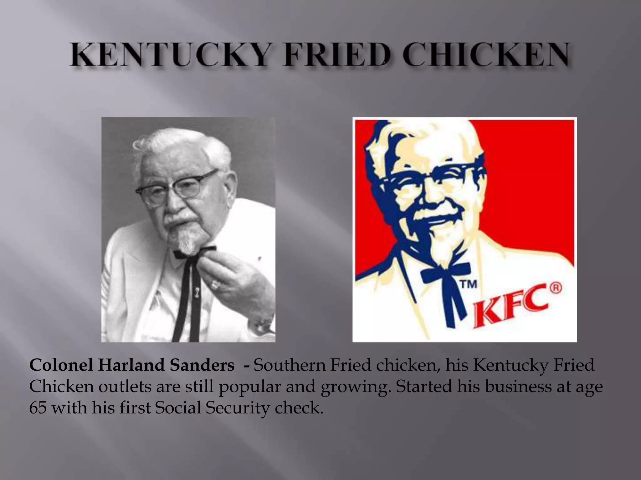 Colonel Harland Sanders - Southern Fried chicken, his Kentucky Fried
Chicken outlets are still popular and growing. Started his business at age
65 with his first Social Security check.
 