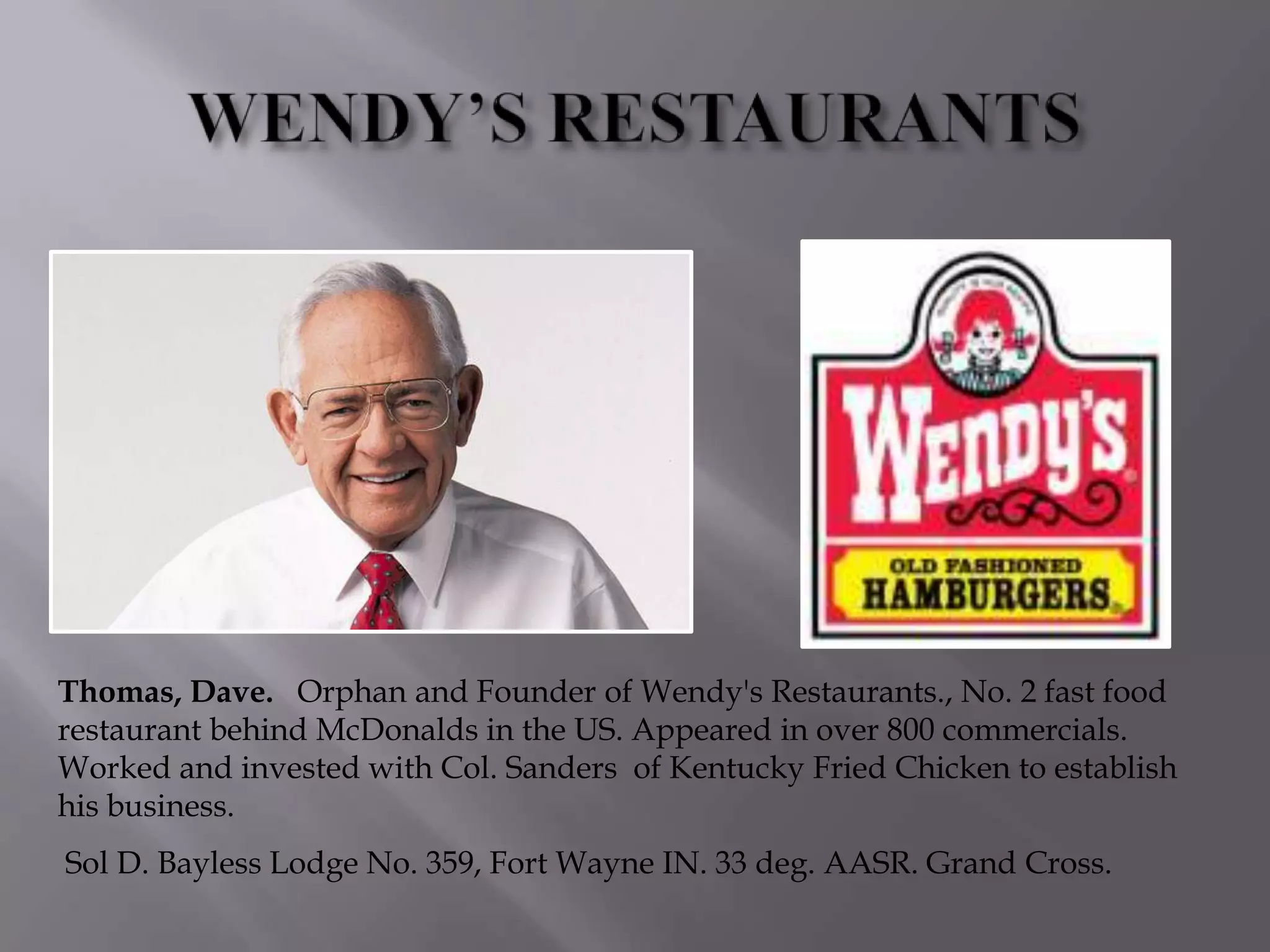 Thomas, Dave. Orphan and Founder of Wendy's Restaurants., No. 2 fast food
restaurant behind McDonalds in the US. Appeared in over 800 commercials.
Worked and invested with Col. Sanders of Kentucky Fried Chicken to establish
his business.
Sol D. Bayless Lodge No. 359, Fort Wayne IN. 33 deg. AASR. Grand Cross.
 