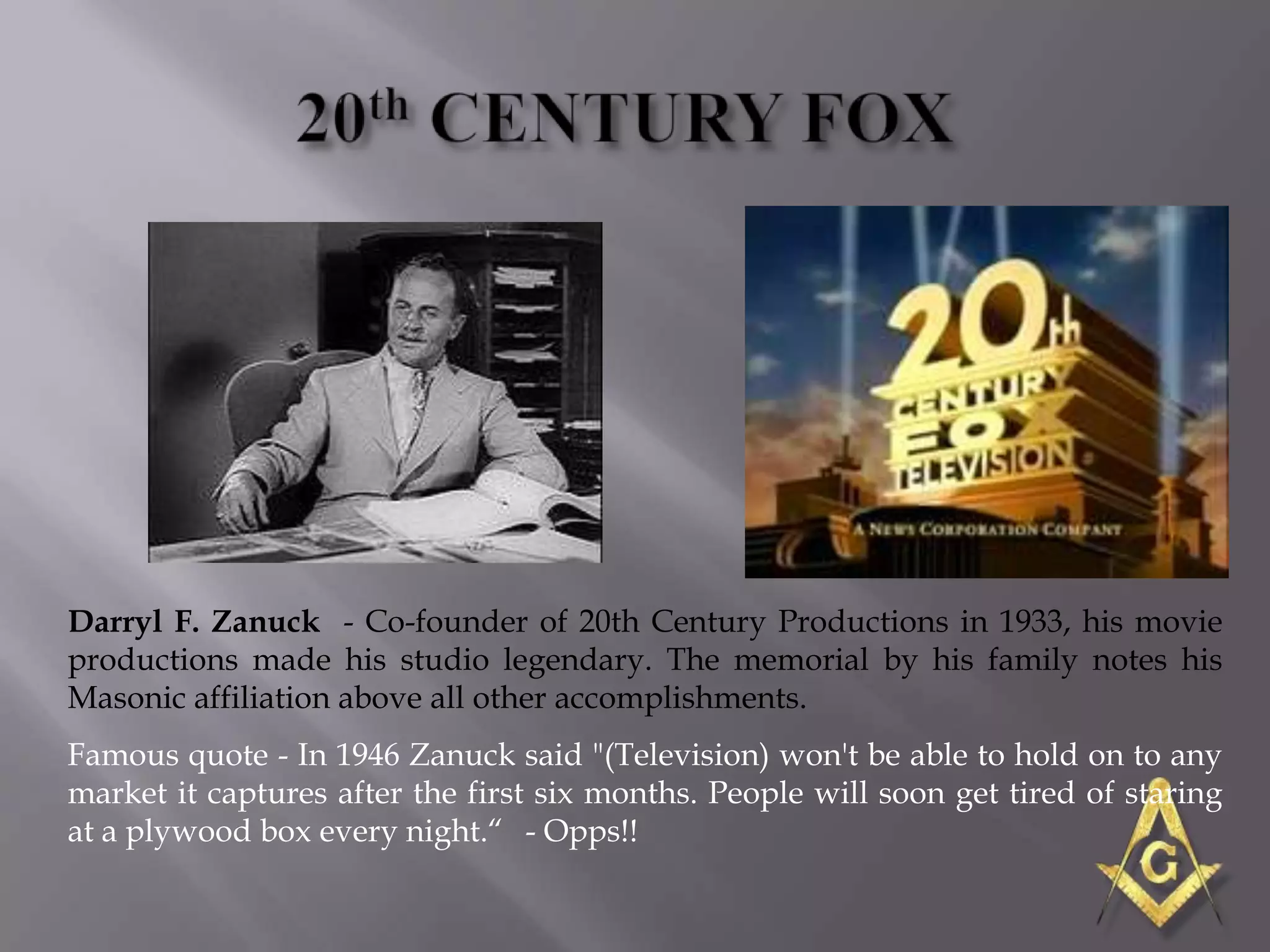 Darryl F. Zanuck - Co-founder of 20th Century Productions in 1933, his movie
productions made his studio legendary. The memorial by his family notes his
Masonic affiliation above all other accomplishments.
Famous quote - In 1946 Zanuck said "(Television) won't be able to hold on to any
market it captures after the first six months. People will soon get tired of staring
at a plywood box every night.― - Opps!!
 