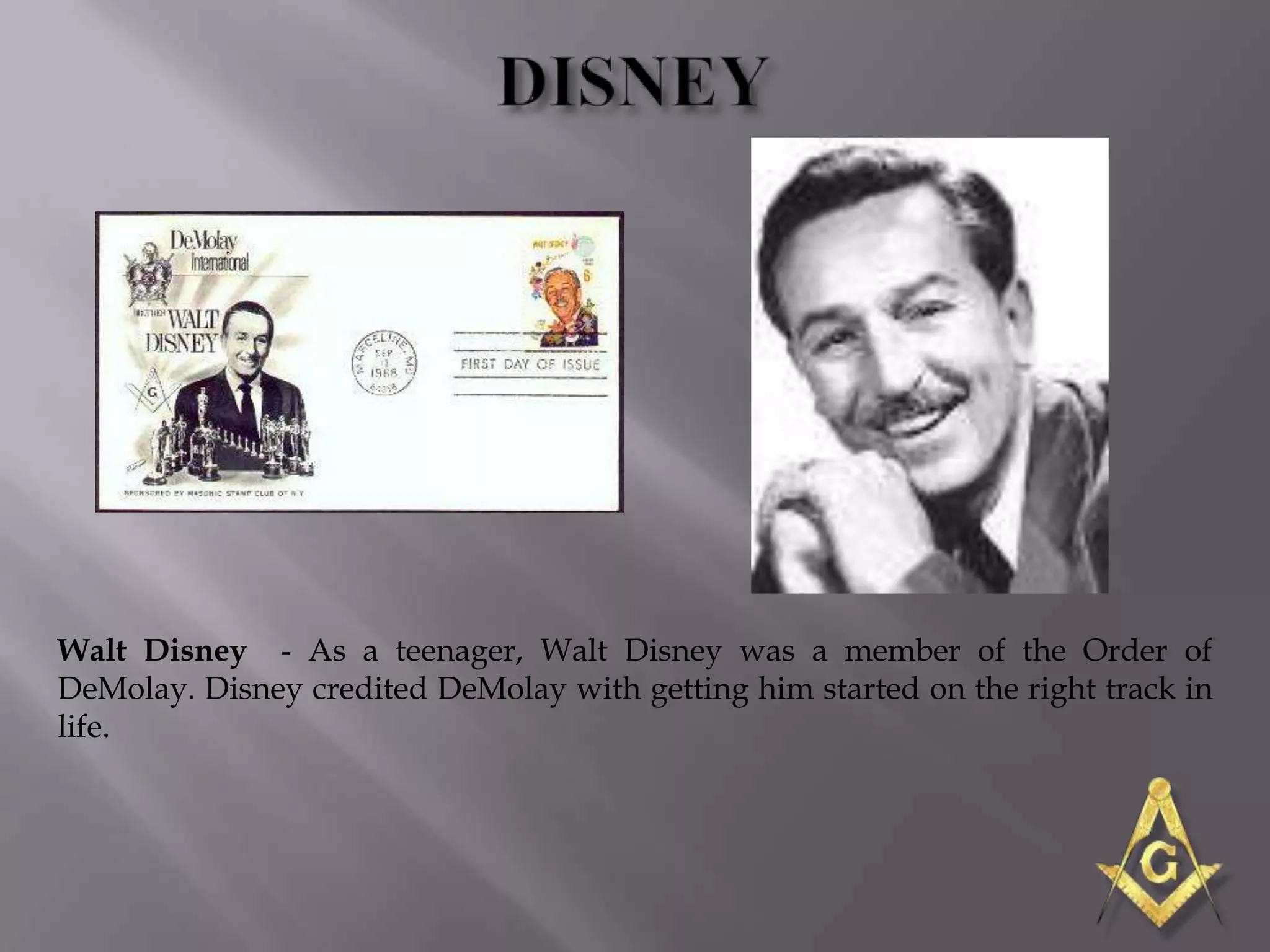 Walt Disney - As a teenager, Walt Disney was a member of the Order of
DeMolay. Disney credited DeMolay with getting him started on the right track in
life.
 
