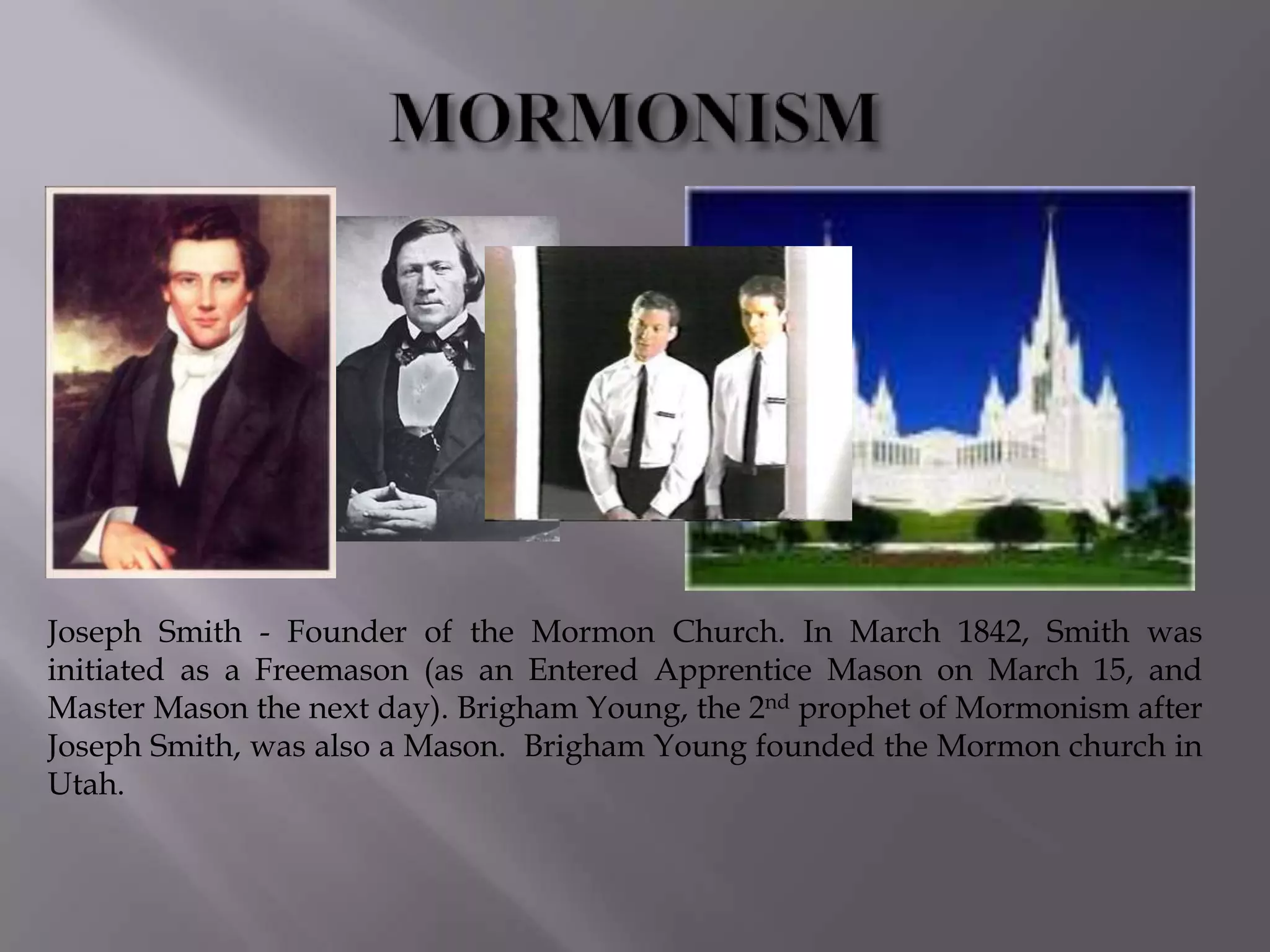 Joseph Smith - Founder of the Mormon Church. In March 1842, Smith was
initiated as a Freemason (as an Entered Apprentice Mason on March 15, and
Master Mason the next day). Brigham Young, the 2nd prophet of Mormonism after
Joseph Smith, was also a Mason. Brigham Young founded the Mormon church in
Utah.
 
