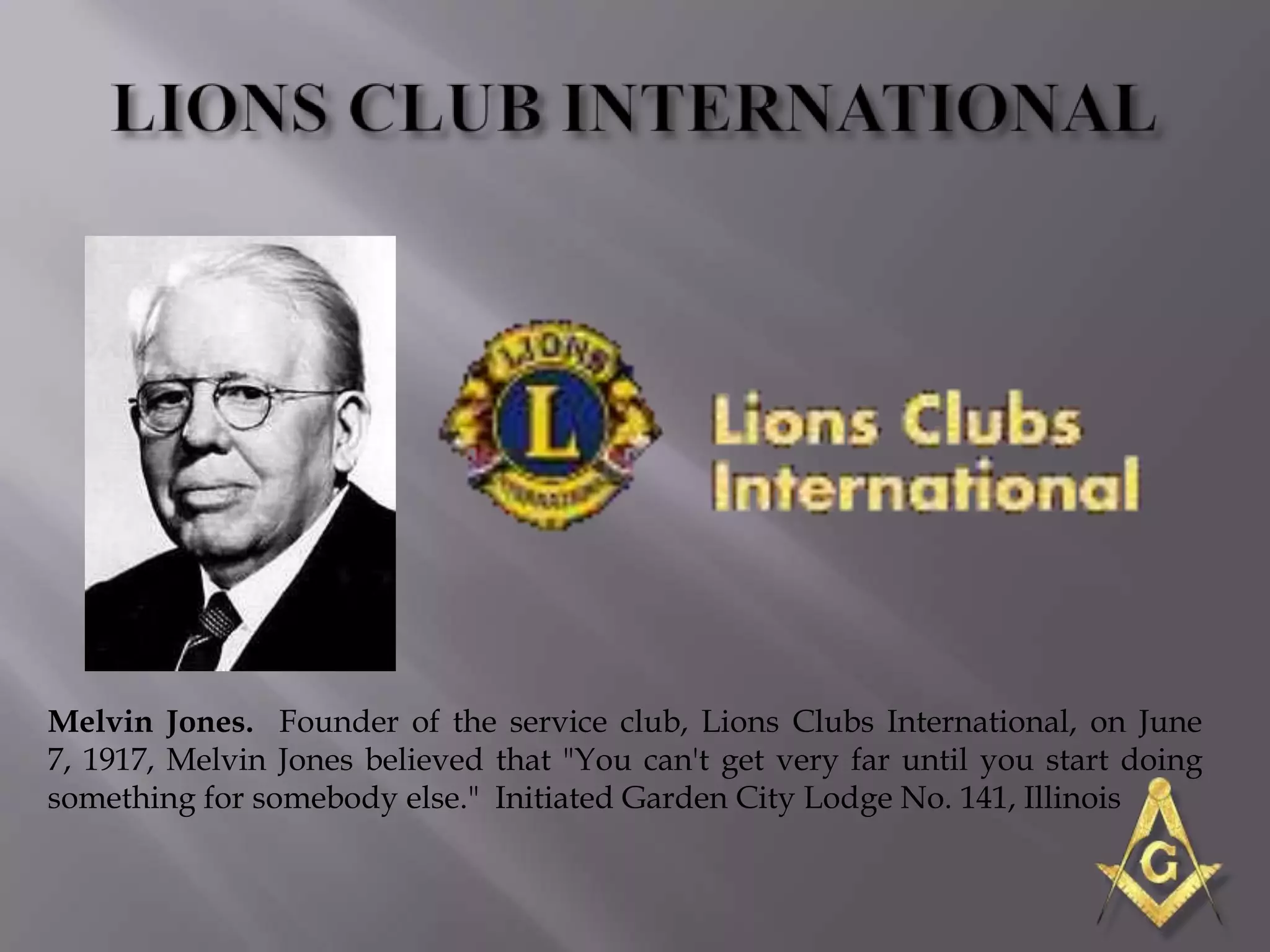 Melvin Jones. Founder of the service club, Lions Clubs International, on June
7, 1917, Melvin Jones believed that "You can't get very far until you start doing
something for somebody else." Initiated Garden City Lodge No. 141, Illinois
 
