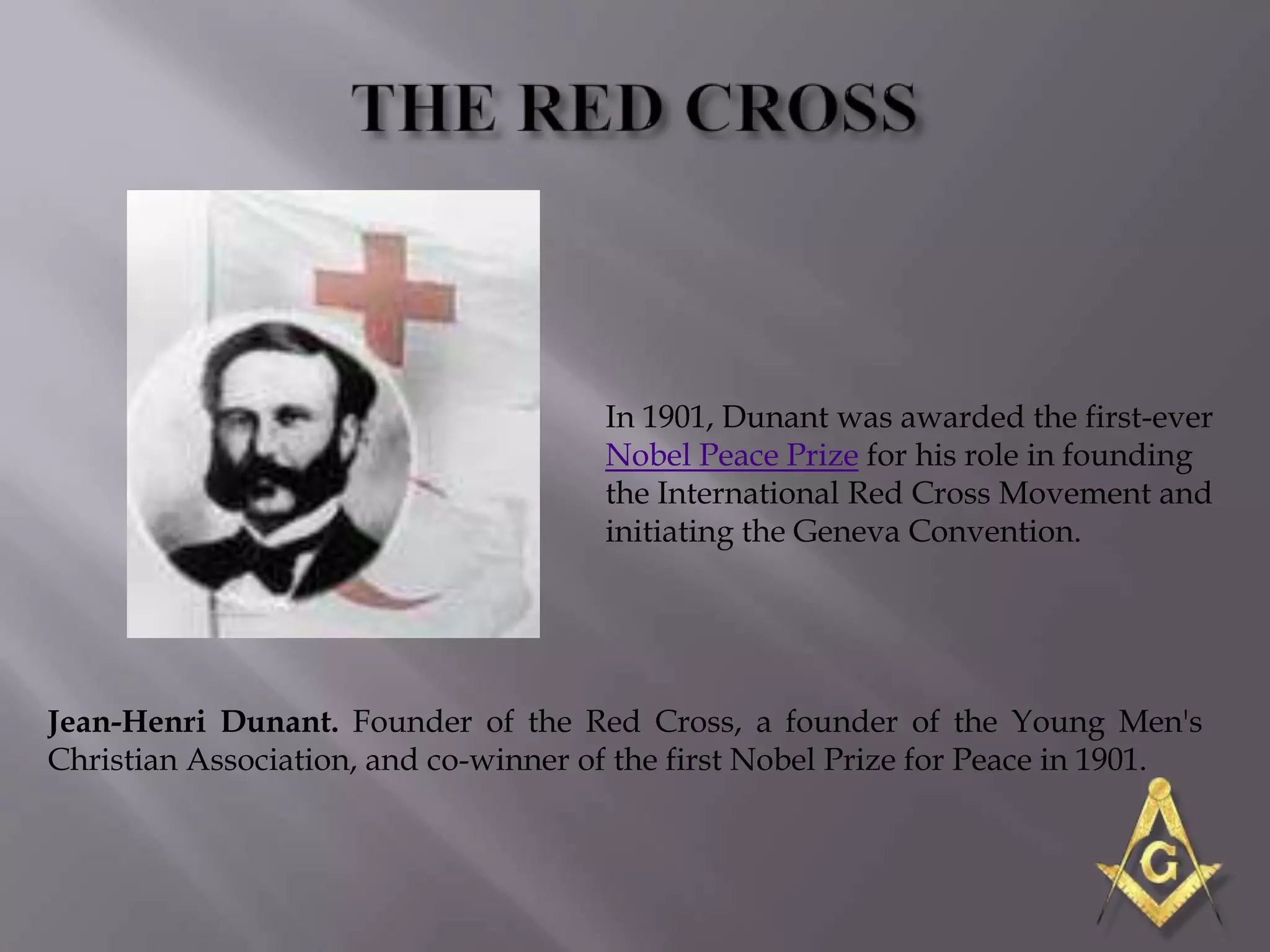 In 1901, Dunant was awarded the first-ever
                                      Nobel Peace Prize for his role in founding
                                      the International Red Cross Movement and
                                      initiating the Geneva Convention.




Jean-Henri Dunant. Founder of the Red Cross, a founder of the Young Men's
Christian Association, and co-winner of the first Nobel Prize for Peace in 1901.
 