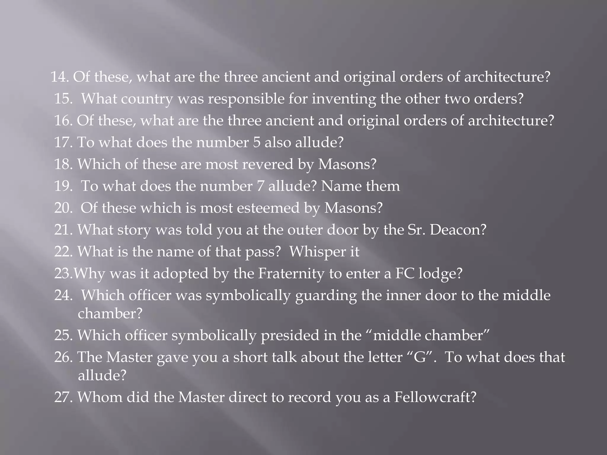 14. Of these, what are the three ancient and original orders of architecture?
15. What country was responsible for inventing the other two orders?
16. Of these, what are the three ancient and original orders of architecture?
17. To what does the number 5 also allude?
18. Which of these are most revered by Masons?
19. To what does the number 7 allude? Name them
20. Of these which is most esteemed by Masons?
21. What story was told you at the outer door by the Sr. Deacon?
22. What is the name of that pass? Whisper it
23.Why was it adopted by the Fraternity to enter a FC lodge?
24. Which officer was symbolically guarding the inner door to the middle
    chamber?
25. Which officer symbolically presided in the ―middle chamber‖
26. The Master gave you a short talk about the letter ―G‖. To what does that
    allude?
27. Whom did the Master direct to record you as a Fellowcraft?
 