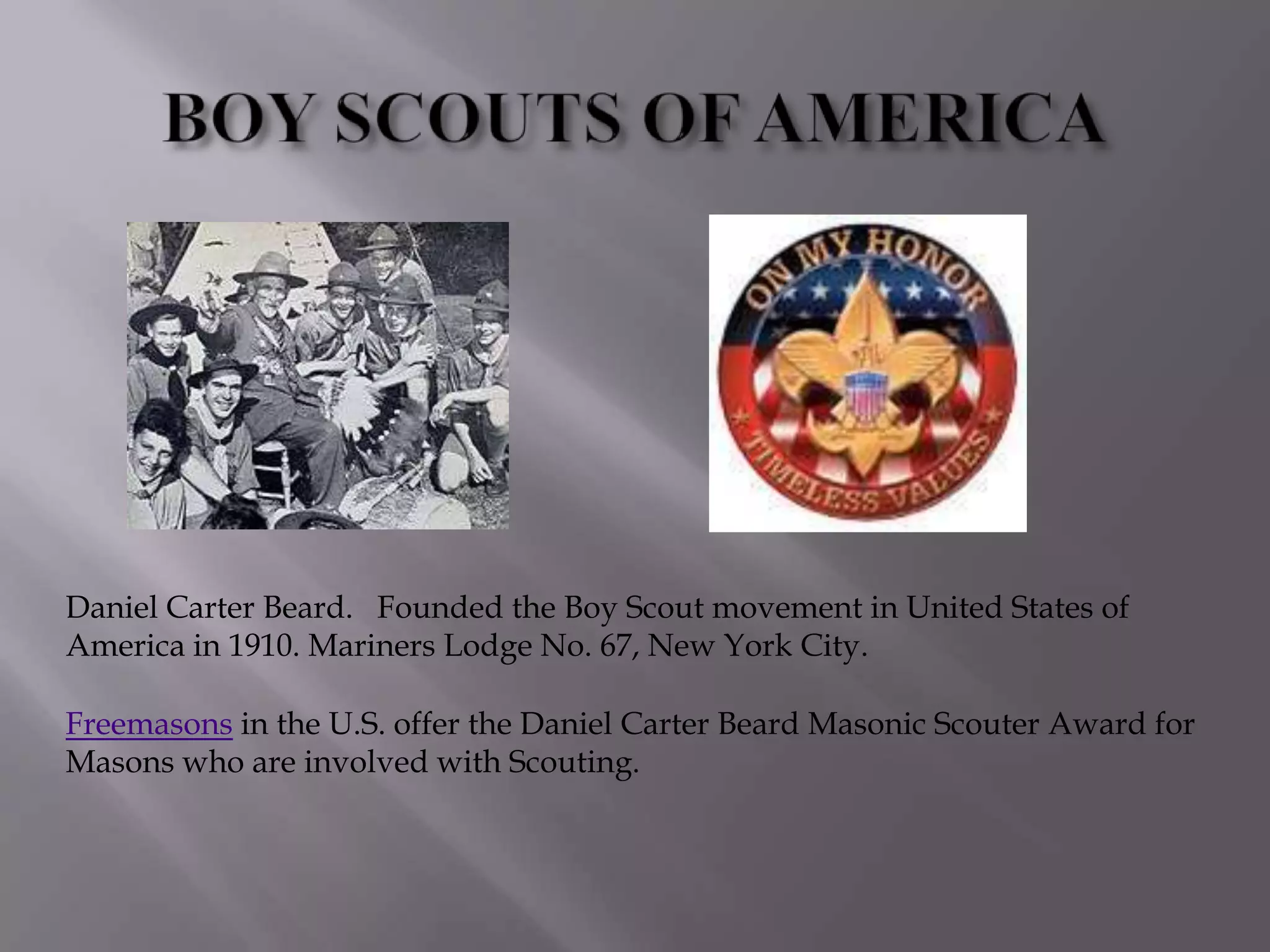 Daniel Carter Beard. Founded the Boy Scout movement in United States of
America in 1910. Mariners Lodge No. 67, New York City.

Freemasons in the U.S. offer the Daniel Carter Beard Masonic Scouter Award for
Masons who are involved with Scouting.
 
