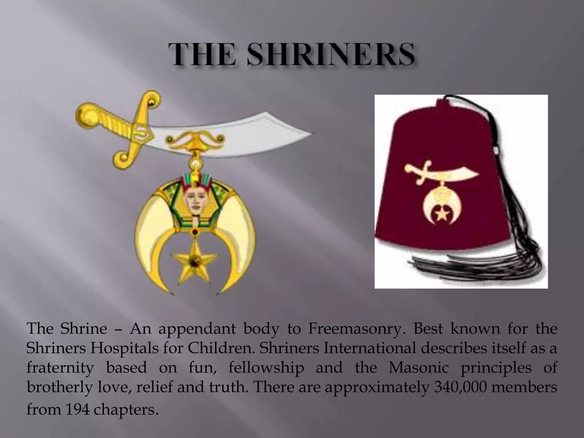 The Shrine – An appendant body to Freemasonry. Best known for the
Shriners Hospitals for Children. Shriners International describes itself as a
fraternity based on fun, fellowship and the Masonic principles of
brotherly love, relief and truth. There are approximately 340,000 members
from 194 chapters.
 